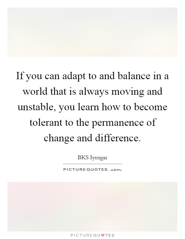 If you can adapt to and balance in a world that is always moving and unstable, you learn how to become tolerant to the permanence of change and difference. Picture Quote #1
