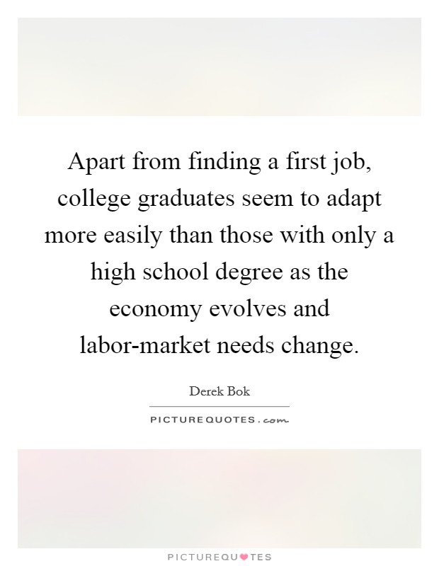Apart from finding a first job, college graduates seem to adapt more easily than those with only a high school degree as the economy evolves and labor-market needs change. Picture Quote #1