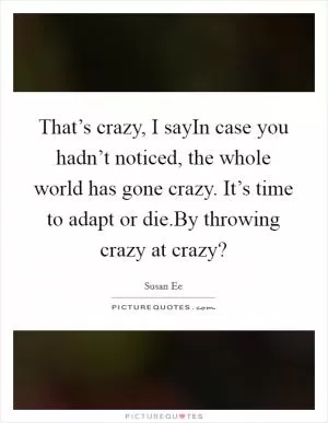 That’s crazy, I sayIn case you hadn’t noticed, the whole world has gone crazy. It’s time to adapt or die.By throwing crazy at crazy? Picture Quote #1