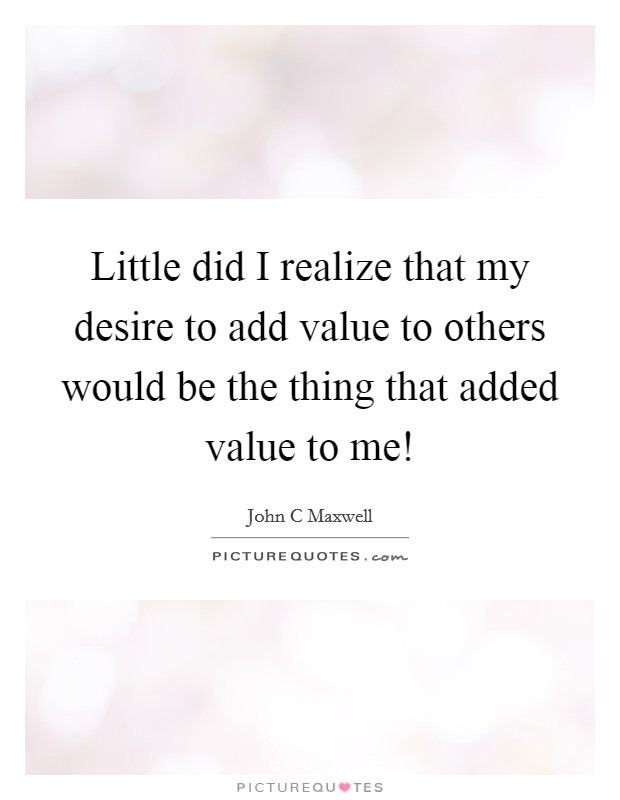 Little did I realize that my desire to add value to others would be the thing that added value to me! Picture Quote #1
