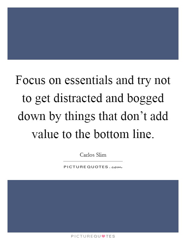 Focus on essentials and try not to get distracted and bogged down by things that don't add value to the bottom line. Picture Quote #1