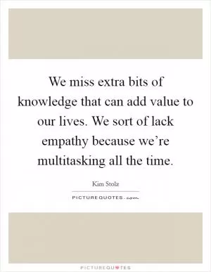 We miss extra bits of knowledge that can add value to our lives. We sort of lack empathy because we’re multitasking all the time Picture Quote #1