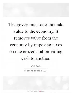 The government does not add value to the economy. It removes value from the economy by imposing taxes on one citizen and providing cash to another Picture Quote #1