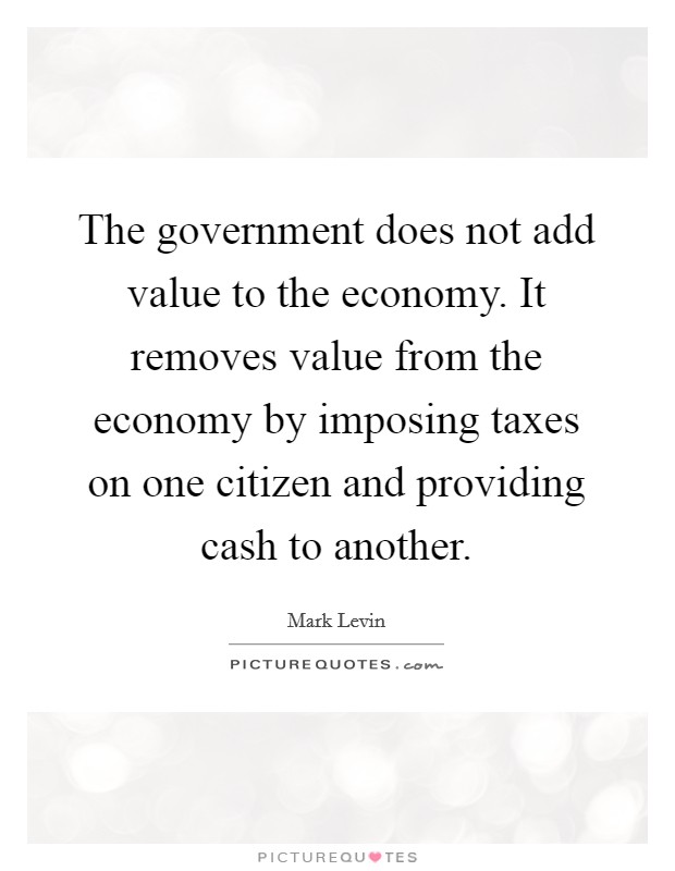 The government does not add value to the economy. It removes value from the economy by imposing taxes on one citizen and providing cash to another. Picture Quote #1
