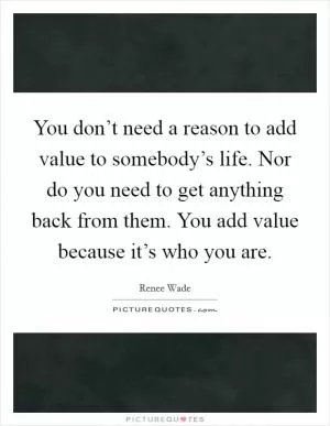 You don’t need a reason to add value to somebody’s life. Nor do you need to get anything back from them. You add value because it’s who you are Picture Quote #1
