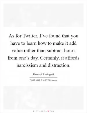 As for Twitter, I’ve found that you have to learn how to make it add value rather than subtract hours from one’s day. Certainly, it affords narcissism and distraction Picture Quote #1