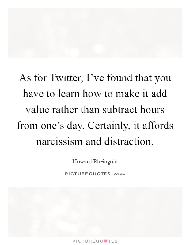 As for Twitter, I've found that you have to learn how to make it add value rather than subtract hours from one's day. Certainly, it affords narcissism and distraction. Picture Quote #1