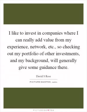 I like to invest in companies where I can really add value from my experience, network, etc., so checking out my portfolio of other investments, and my background, will generally give some guidance there Picture Quote #1