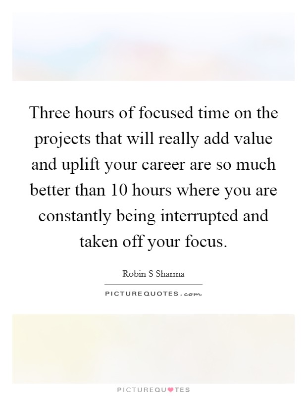 Three hours of focused time on the projects that will really add value and uplift your career are so much better than 10 hours where you are constantly being interrupted and taken off your focus. Picture Quote #1