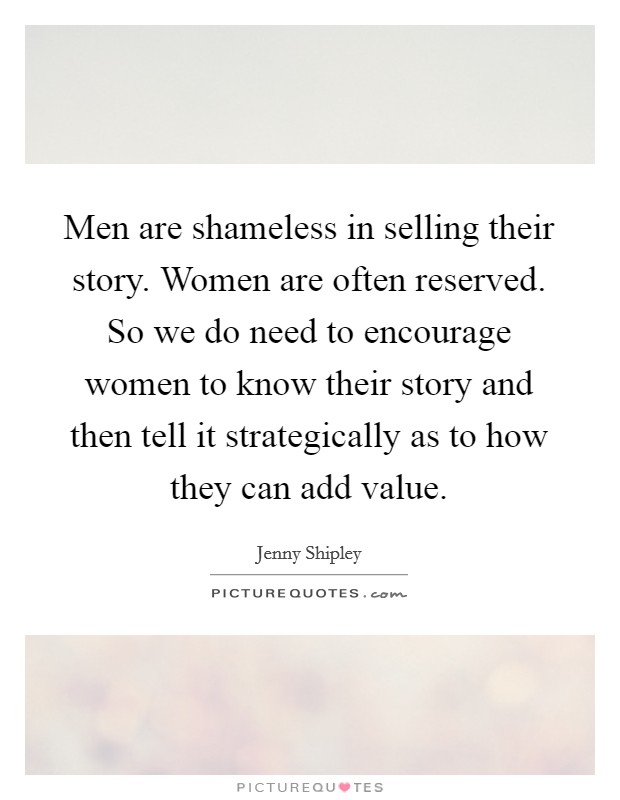 Men are shameless in selling their story. Women are often reserved. So we do need to encourage women to know their story and then tell it strategically as to how they can add value. Picture Quote #1