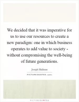 We decided that it was imperative for us to use our resources to create a new paradigm: one in which business operates to add value to society - without compromising the well-being of future generations Picture Quote #1