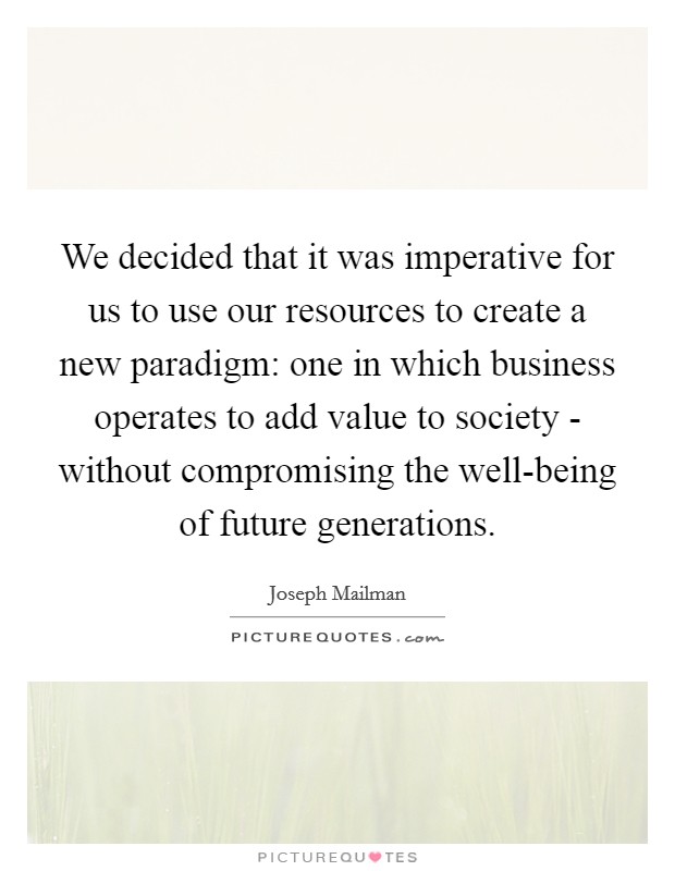 We decided that it was imperative for us to use our resources to create a new paradigm: one in which business operates to add value to society - without compromising the well-being of future generations. Picture Quote #1