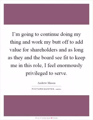 I’m going to continue doing my thing and work my butt off to add value for shareholders and as long as they and the board see fit to keep me in this role, I feel enormously privileged to serve Picture Quote #1