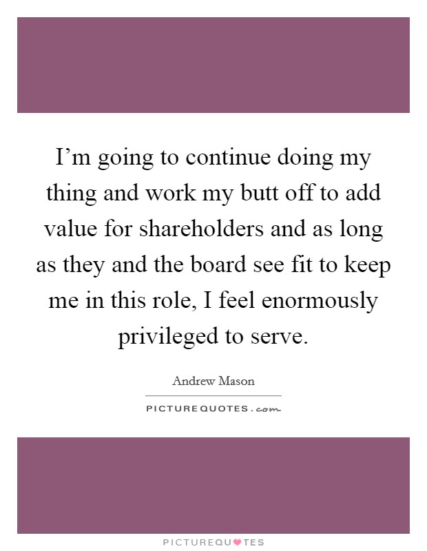 I'm going to continue doing my thing and work my butt off to add value for shareholders and as long as they and the board see fit to keep me in this role, I feel enormously privileged to serve. Picture Quote #1