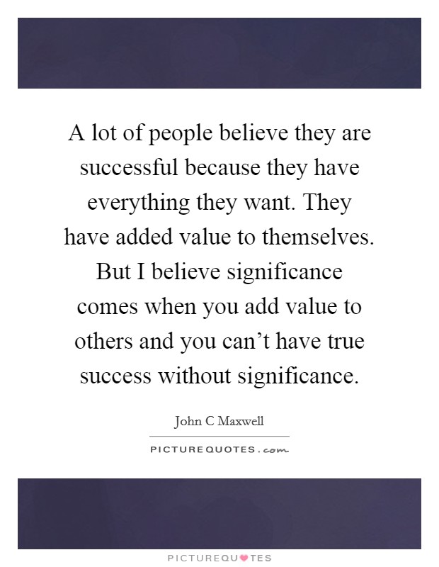 A lot of people believe they are successful because they have everything they want. They have added value to themselves. But I believe significance comes when you add value to others and you can't have true success without significance. Picture Quote #1
