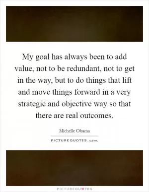 My goal has always been to add value, not to be redundant, not to get in the way, but to do things that lift and move things forward in a very strategic and objective way so that there are real outcomes Picture Quote #1