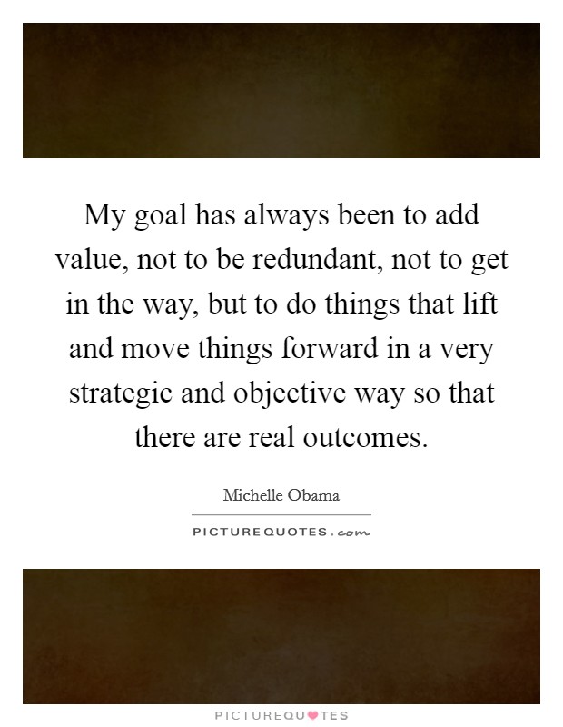 My goal has always been to add value, not to be redundant, not to get in the way, but to do things that lift and move things forward in a very strategic and objective way so that there are real outcomes. Picture Quote #1
