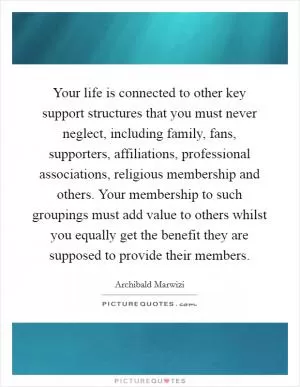 Your life is connected to other key support structures that you must never neglect, including family, fans, supporters, affiliations, professional associations, religious membership and others. Your membership to such groupings must add value to others whilst you equally get the benefit they are supposed to provide their members Picture Quote #1