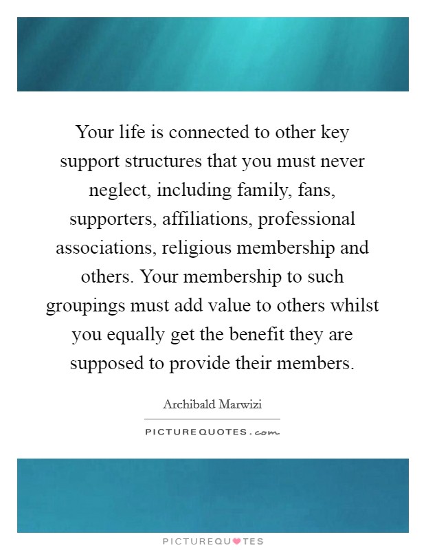 Your life is connected to other key support structures that you must never neglect, including family, fans, supporters, affiliations, professional associations, religious membership and others. Your membership to such groupings must add value to others whilst you equally get the benefit they are supposed to provide their members. Picture Quote #1