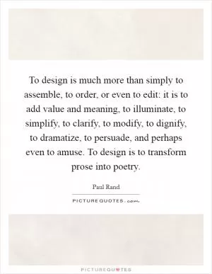 To design is much more than simply to assemble, to order, or even to edit: it is to add value and meaning, to illuminate, to simplify, to clarify, to modify, to dignify, to dramatize, to persuade, and perhaps even to amuse. To design is to transform prose into poetry Picture Quote #1