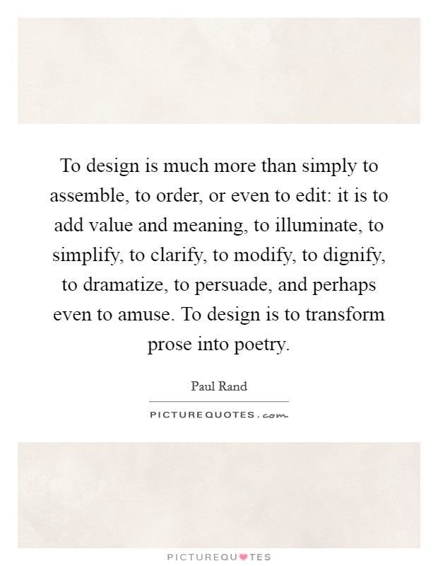 To design is much more than simply to assemble, to order, or even to edit: it is to add value and meaning, to illuminate, to simplify, to clarify, to modify, to dignify, to dramatize, to persuade, and perhaps even to amuse. To design is to transform prose into poetry. Picture Quote #1