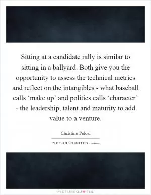 Sitting at a candidate rally is similar to sitting in a ballyard. Both give you the opportunity to assess the technical metrics and reflect on the intangibles - what baseball calls ‘make up’ and politics calls ‘character’ - the leadership, talent and maturity to add value to a venture Picture Quote #1