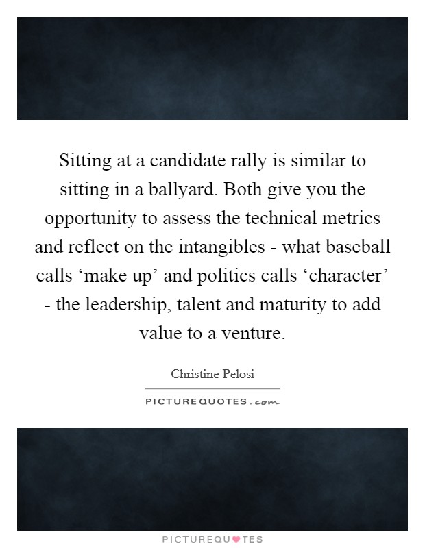Sitting at a candidate rally is similar to sitting in a ballyard. Both give you the opportunity to assess the technical metrics and reflect on the intangibles - what baseball calls ‘make up' and politics calls ‘character' - the leadership, talent and maturity to add value to a venture. Picture Quote #1