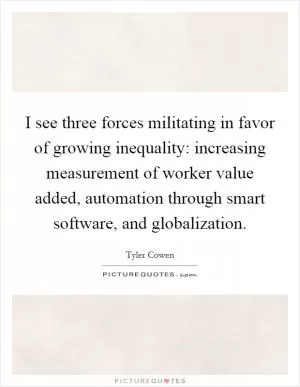 I see three forces militating in favor of growing inequality: increasing measurement of worker value added, automation through smart software, and globalization Picture Quote #1