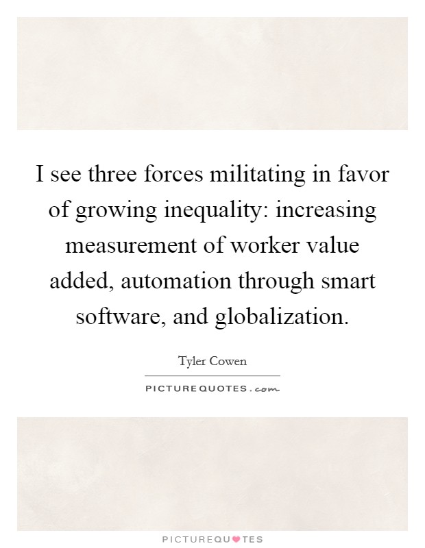 I see three forces militating in favor of growing inequality: increasing measurement of worker value added, automation through smart software, and globalization. Picture Quote #1