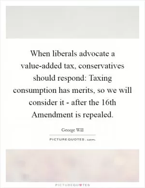 When liberals advocate a value-added tax, conservatives should respond: Taxing consumption has merits, so we will consider it - after the 16th Amendment is repealed Picture Quote #1
