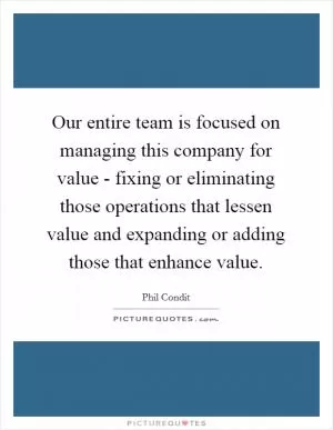 Our entire team is focused on managing this company for value - fixing or eliminating those operations that lessen value and expanding or adding those that enhance value Picture Quote #1