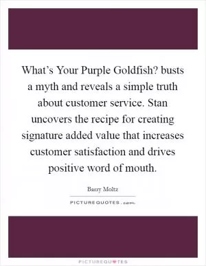 What’s Your Purple Goldfish? busts a myth and reveals a simple truth about customer service. Stan uncovers the recipe for creating signature added value that increases customer satisfaction and drives positive word of mouth Picture Quote #1