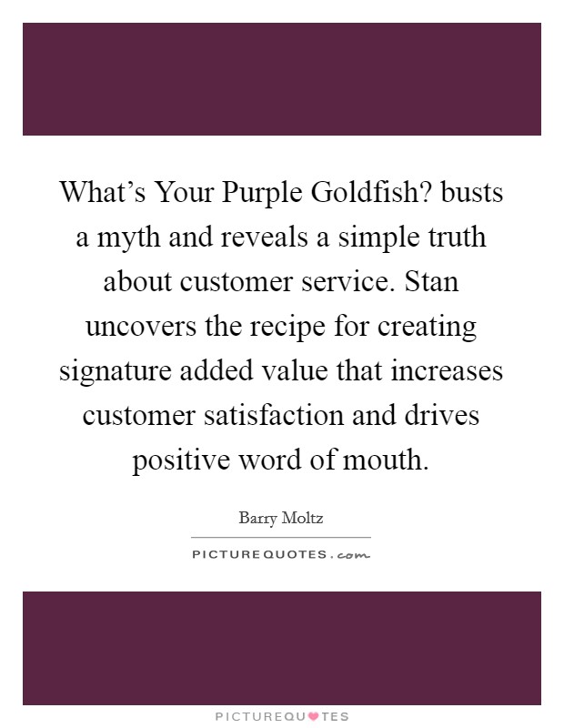 What's Your Purple Goldfish? busts a myth and reveals a simple truth about customer service. Stan uncovers the recipe for creating signature added value that increases customer satisfaction and drives positive word of mouth. Picture Quote #1