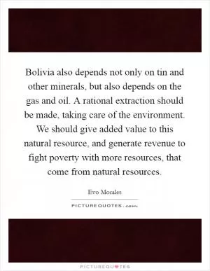 Bolivia also depends not only on tin and other minerals, but also depends on the gas and oil. A rational extraction should be made, taking care of the environment. We should give added value to this natural resource, and generate revenue to fight poverty with more resources, that come from natural resources Picture Quote #1