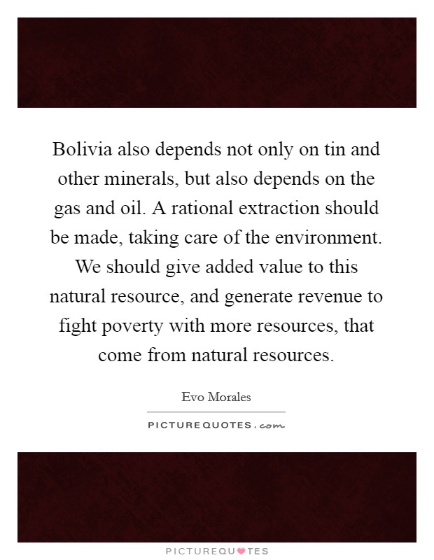 Bolivia also depends not only on tin and other minerals, but also depends on the gas and oil. A rational extraction should be made, taking care of the environment. We should give added value to this natural resource, and generate revenue to fight poverty with more resources, that come from natural resources. Picture Quote #1