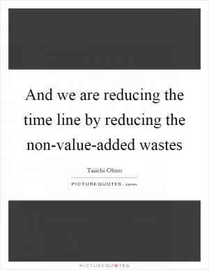 And we are reducing the time line by reducing the non-value-added wastes Picture Quote #1
