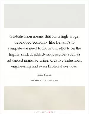 Globalisation means that for a high-wage, developed economy like Britain’s to compete we need to focus our efforts on the highly skilled, added-value sectors such as advanced manufacturing, creative industries, engineering and even financial services Picture Quote #1