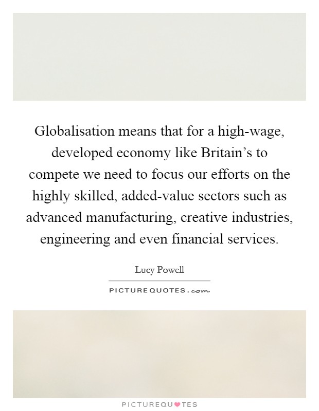 Globalisation means that for a high-wage, developed economy like Britain's to compete we need to focus our efforts on the highly skilled, added-value sectors such as advanced manufacturing, creative industries, engineering and even financial services. Picture Quote #1