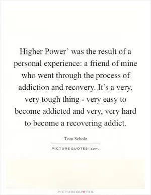 Higher Power’ was the result of a personal experience: a friend of mine who went through the process of addiction and recovery. It’s a very, very tough thing - very easy to become addicted and very, very hard to become a recovering addict Picture Quote #1