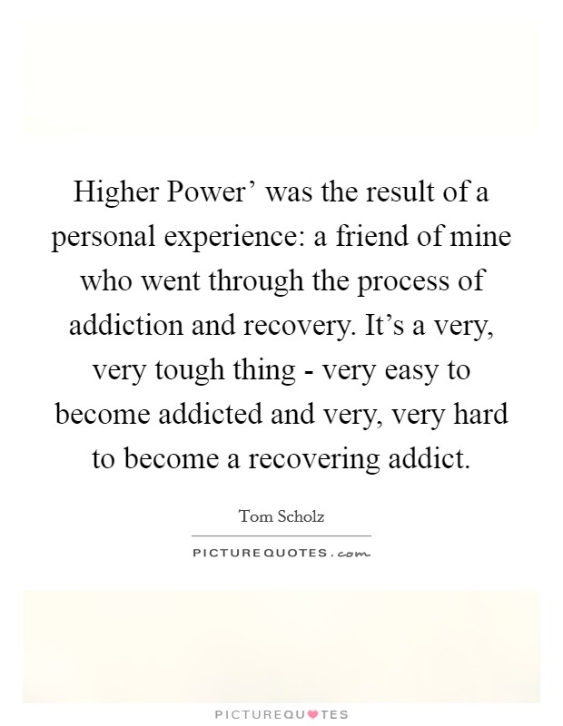 Higher Power' was the result of a personal experience: a friend of mine who went through the process of addiction and recovery. It's a very, very tough thing - very easy to become addicted and very, very hard to become a recovering addict. Picture Quote #1