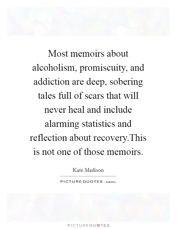 Most memoirs about alcoholism, promiscuity, and addiction are deep, sobering tales full of scars that will never heal and include alarming statistics and reflection about recovery.This is not one of those memoirs. Picture Quote #1