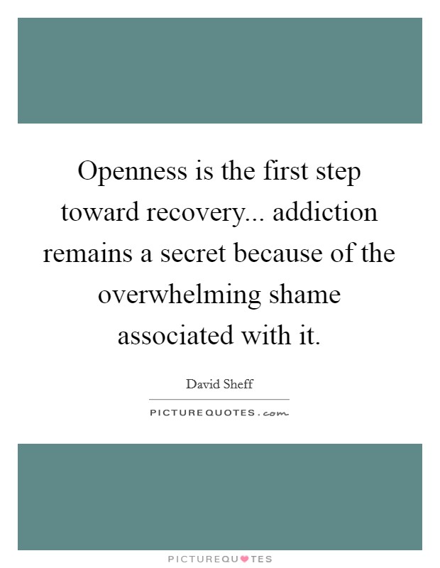 Openness is the first step toward recovery... addiction remains a secret because of the overwhelming shame associated with it. Picture Quote #1