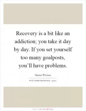 Recovery is a bit like an addiction; you take it day by day. If you set yourself too many goalposts, you’ll have problems Picture Quote #1