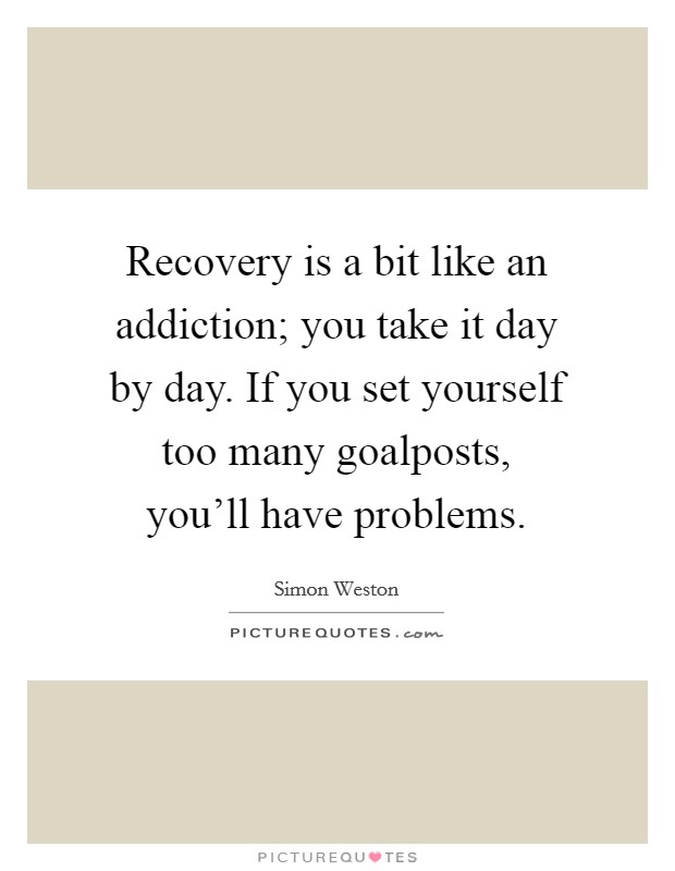 Recovery is a bit like an addiction; you take it day by day. If you set yourself too many goalposts, you'll have problems. Picture Quote #1
