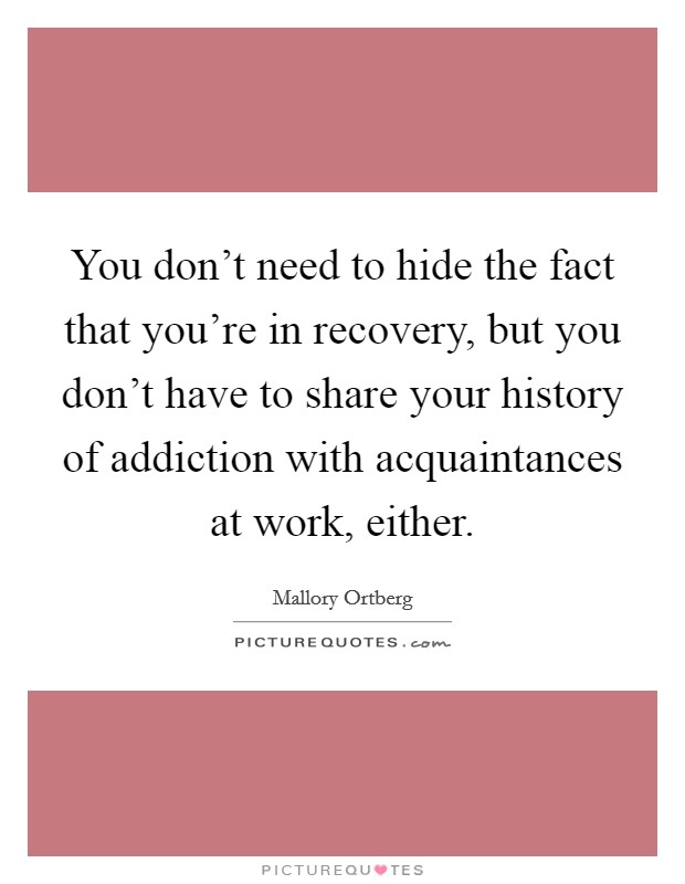 You don't need to hide the fact that you're in recovery, but you don't have to share your history of addiction with acquaintances at work, either. Picture Quote #1