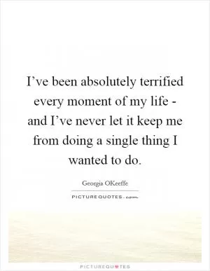 I’ve been absolutely terrified every moment of my life - and I’ve never let it keep me from doing a single thing I wanted to do Picture Quote #1