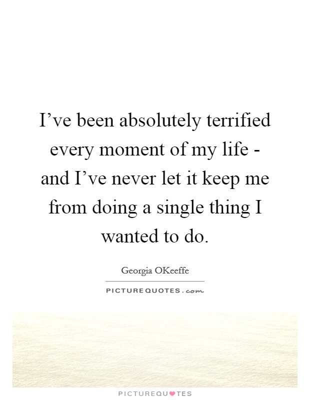 I've been absolutely terrified every moment of my life - and I've never let it keep me from doing a single thing I wanted to do. Picture Quote #1