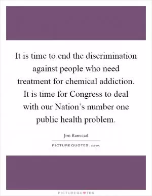 It is time to end the discrimination against people who need treatment for chemical addiction. It is time for Congress to deal with our Nation’s number one public health problem Picture Quote #1