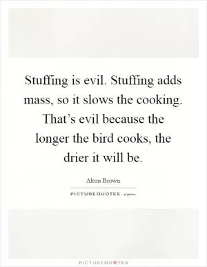Stuffing is evil. Stuffing adds mass, so it slows the cooking. That’s evil because the longer the bird cooks, the drier it will be Picture Quote #1