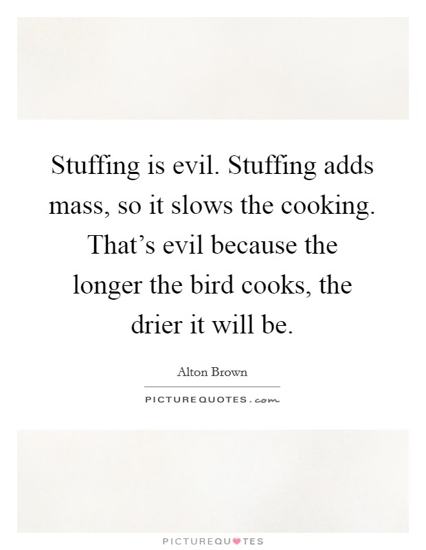 Stuffing is evil. Stuffing adds mass, so it slows the cooking. That's evil because the longer the bird cooks, the drier it will be. Picture Quote #1